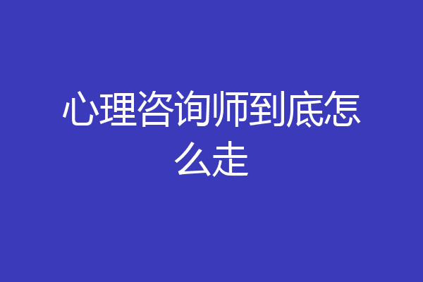 心理咨询师到底怎么走