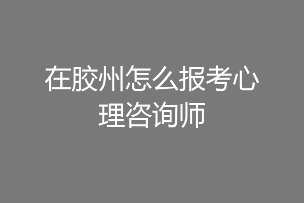 在胶州怎么报考心理咨询师