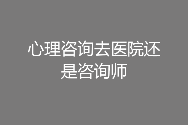 心理咨询去医院还是咨询师