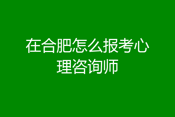 在合肥怎么报考心理咨询师
