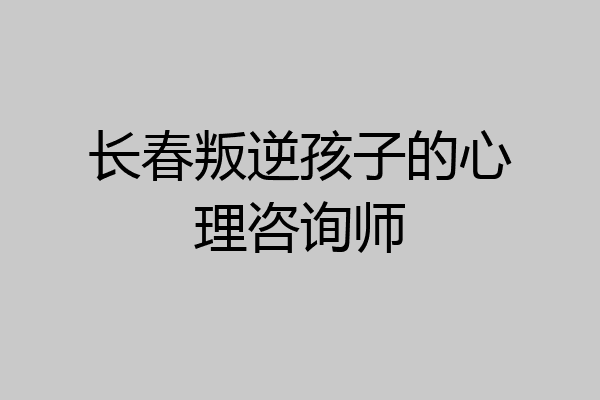 长春叛逆孩子的心理咨询师