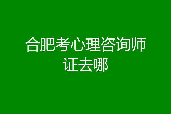 合肥考心理咨询师证去哪