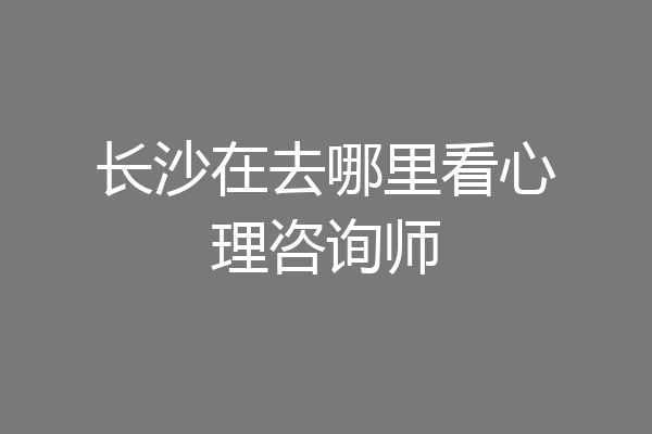 长沙在去哪里看心理咨询师