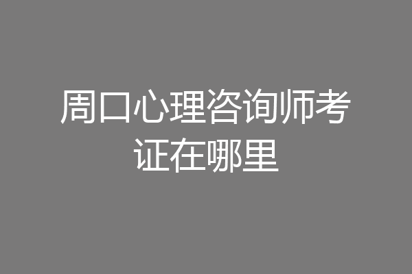 周口心理咨询师考证在哪里
