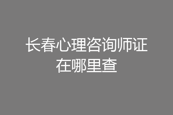长春心理咨询师证在哪里查