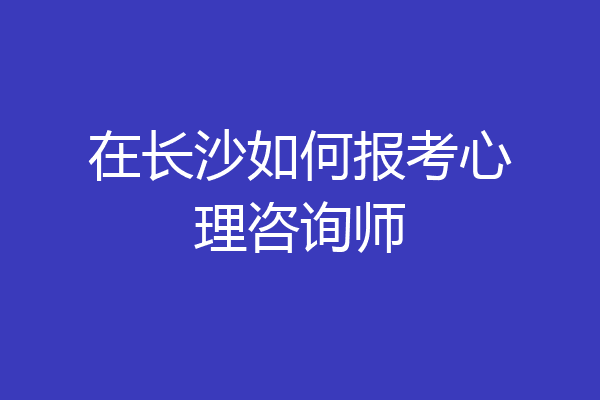 在长沙如何报考心理咨询师