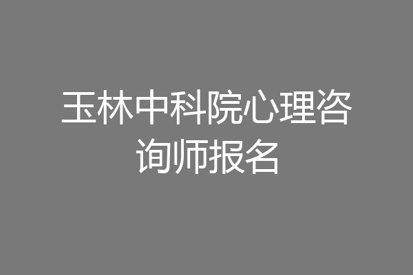玉林中科院心理咨询师报名