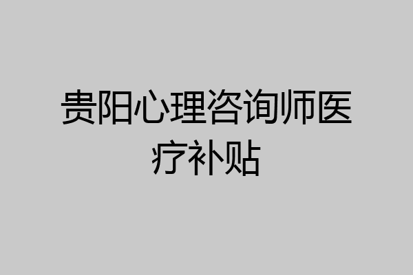 贵阳心理咨询师医疗补贴