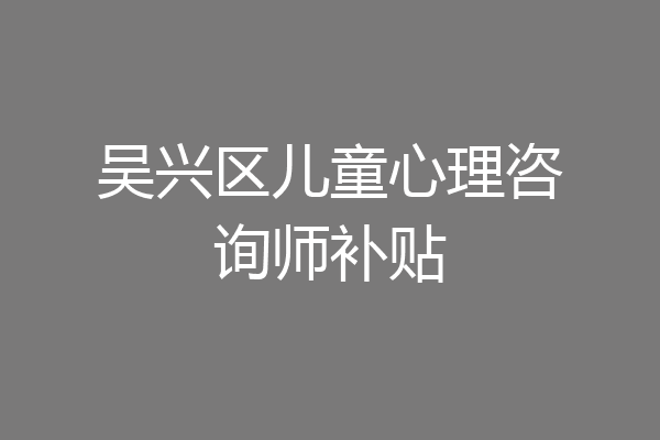 吴兴区儿童心理咨询师补贴