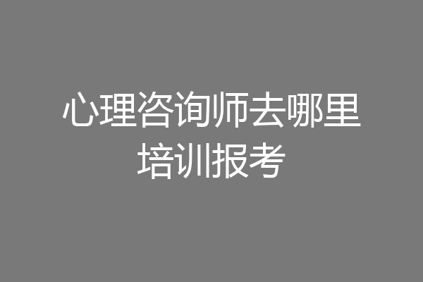 心理咨询师去哪里培训报考