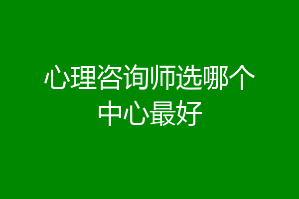 心理咨询师选哪个中心最好