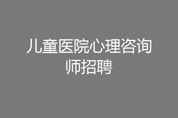 儿童医院心理咨询师招聘