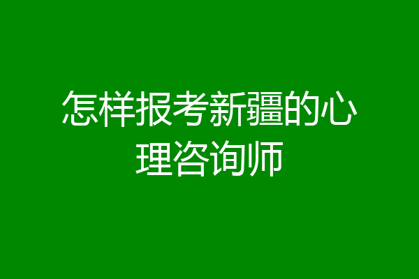 怎样报考新疆的心理咨询师