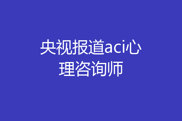 央视报道aci心理咨询师