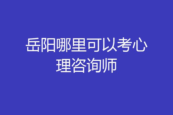 岳阳哪里可以考心理咨询师