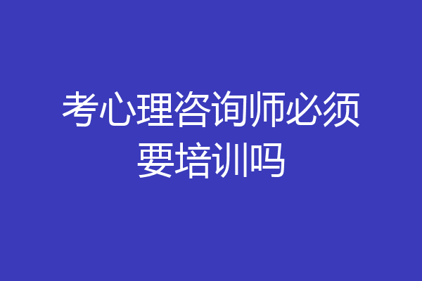 考心理咨询师必须要培训吗