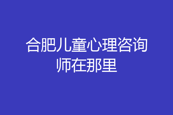 合肥儿童心理咨询师在那里