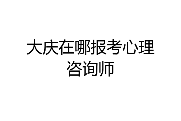 大庆在哪报考心理咨询师