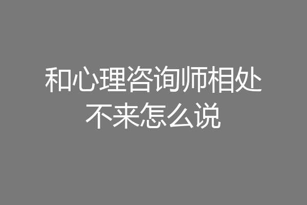 和心理咨询师相处不来怎么说