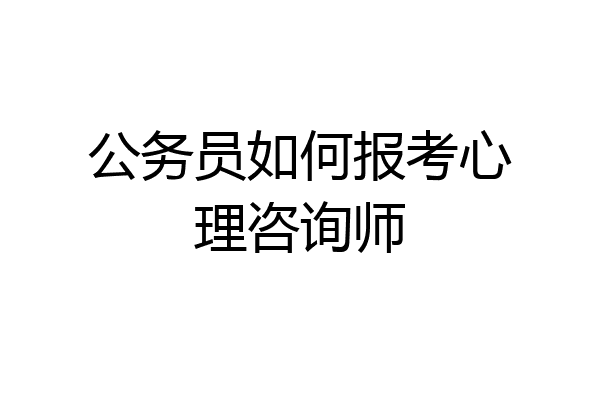 公务员如何报考心理咨询师
