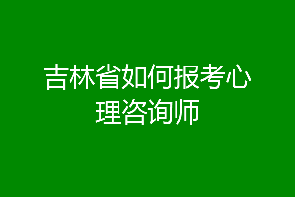 吉林省如何报考心理咨询师