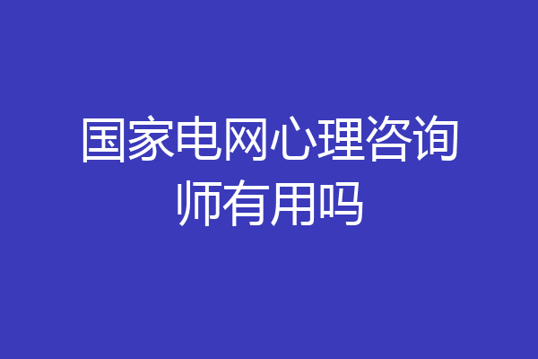 国家电网心理咨询师有用吗