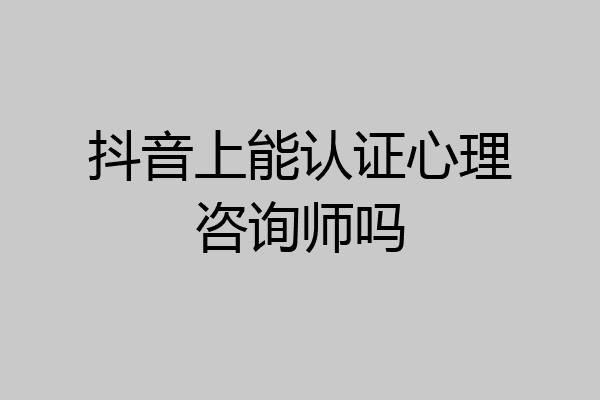 抖音上能认证心理咨询师吗