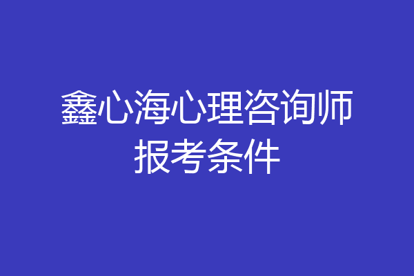 鑫心海心理咨询师报考条件