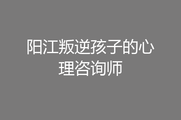阳江叛逆孩子的心理咨询师
