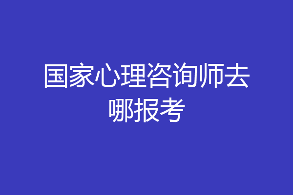 国家心理咨询师去哪报考