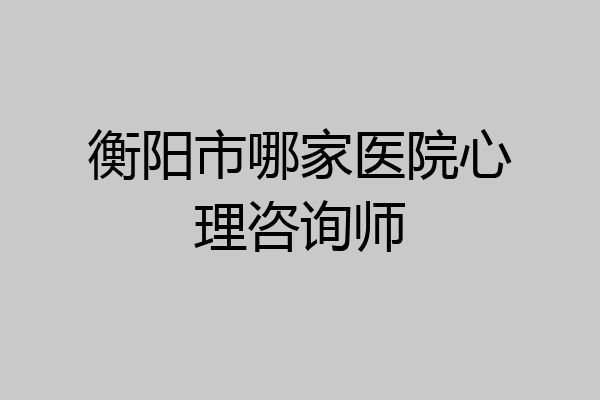 衡阳市哪家医院心理咨询师