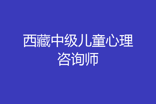 西藏中级儿童心理咨询师