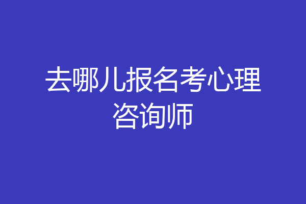 去哪儿报名考心理咨询师