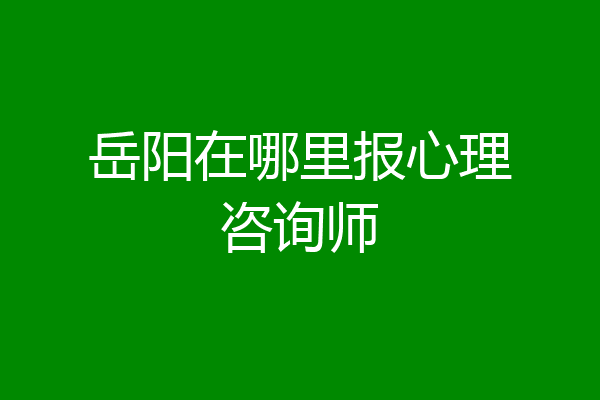 岳阳在哪里报心理咨询师