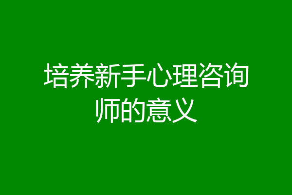 培养新手心理咨询师的意义