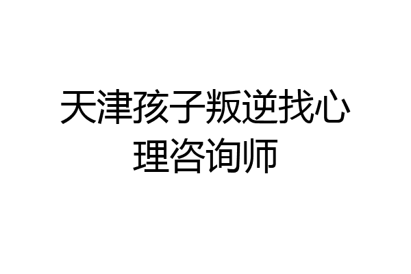 天津孩子叛逆找心理咨询师
