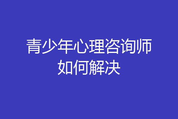 青少年心理咨询师如何解决