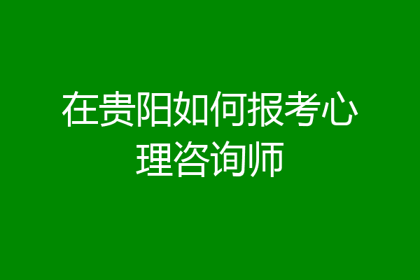 在贵阳如何报考心理咨询师