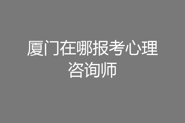 厦门在哪报考心理咨询师