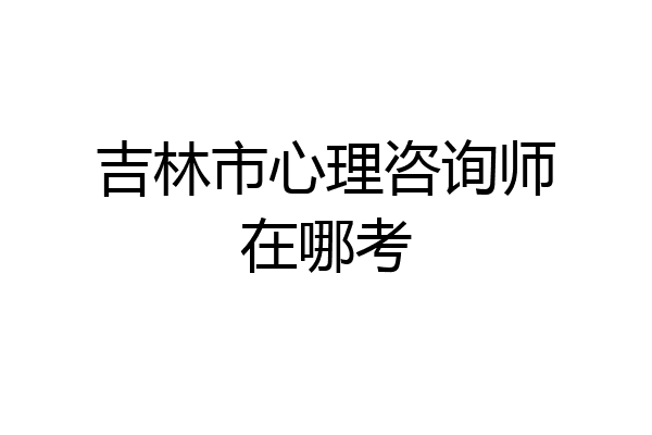 吉林市心理咨询师在哪考