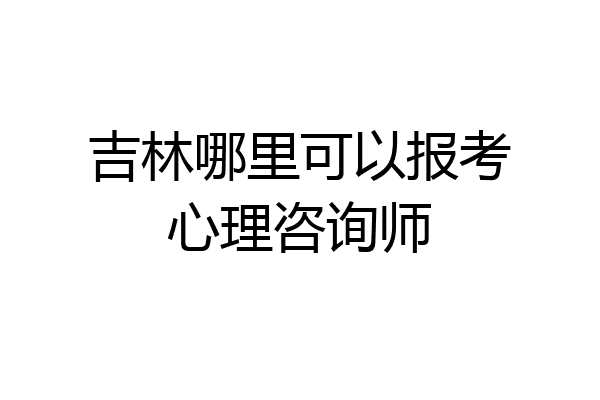 吉林哪里可以报考心理咨询师
