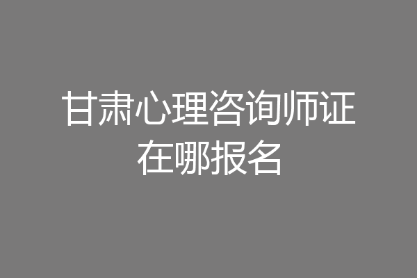 甘肃心理咨询师证在哪报名