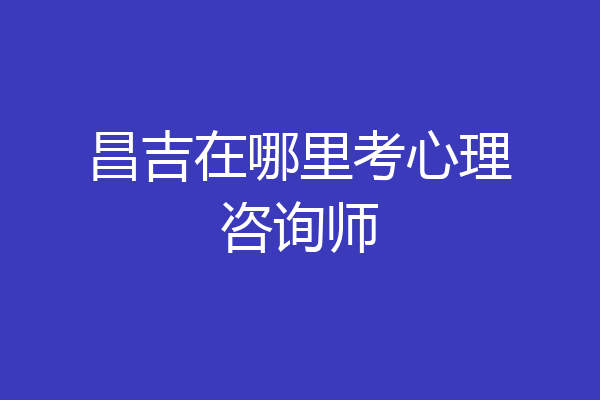 昌吉在哪里考心理咨询师
