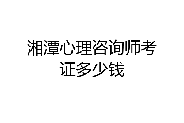 湘潭心理咨询师考证多少钱