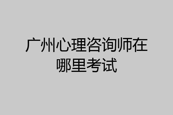 广州心理咨询师在哪里考试