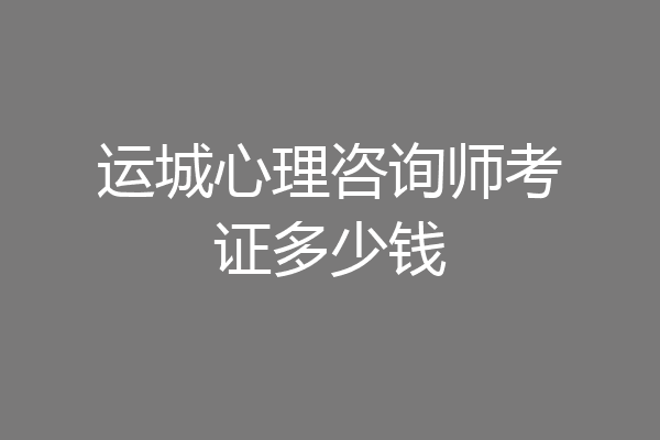 运城心理咨询师考证多少钱