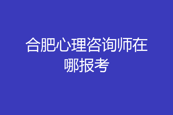合肥心理咨询师在哪报考