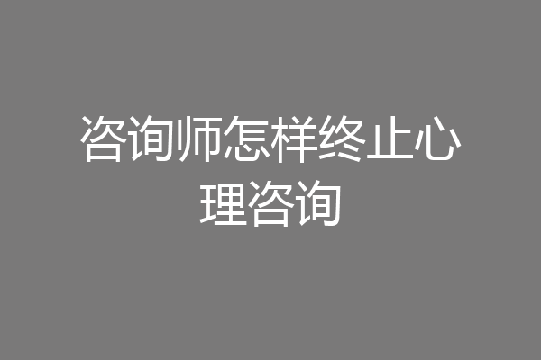 咨询师怎样终止心理咨询
