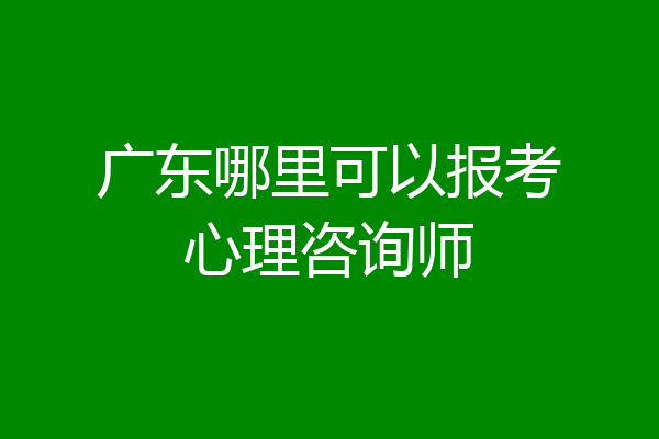 广东哪里可以报考心理咨询师