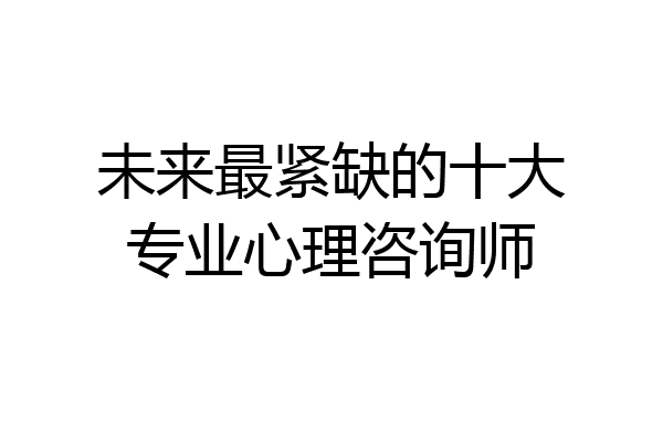 未来最紧缺的十大专业心理咨询师